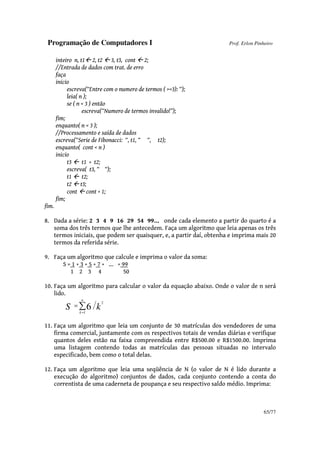 Programação de Computadores I Prof. Erlon Pinheiro
65/77
inteiro n, t1 2, t2 3, t3, cont 2;
//Entrada de dados com trat. de erro
faça
inicio
escreva(“Entre com o numero de termos ( >=3): “);
leia( n );
se ( n < 3 ) então
escreva(“Numero de termos invalido!”);
fim;
enquanto( n < 3 );
//Processamento e saída de dados
escreva(“Serie de Fibonacci: “, t1, “ “, t2);
enquanto( cont < n )
inicio
t3 t1 + t2;
escreva( t3, “ “);
t1 t2;
t2 t3;
cont cont + 1;
fim;
fim.
8. Dada a série: 2 3 4 9 16 29 54 99... onde cada elemento a partir do quarto é a
soma dos três termos que lhe antecedem. Faça um algoritmo que leia apenas os três
termos iniciais, que podem ser quaisquer, e, a partir daí, obtenha e imprima mais 20
termos da referida série.
9. Faça um algoritmo que calcule e imprima o valor da soma:
S = 1 + 3 + 5 + 7 + ... + 99
1 2 3 4 50
10. Faça um algoritmo para calcular o valor da equação abaixo. Onde o valor de n será
lido.
∑=
=
n
k
kS 1
2
6
11. Faça um algoritmo que leia um conjunto de 30 matrículas dos vendedores de uma
firma comercial, juntamente com os respectivos totais de vendas diárias e verifique
quantos deles estão na faixa compreendida entre R$500.00 e R$1500.00. Imprima
uma listagem contendo todas as matrículas das pessoas situadas no intervalo
especificado, bem como o total delas.
12. Faça um algoritmo que leia uma seqüência de N (o valor de N é lido durante a
execução do algoritmo) conjuntos de dados, cada conjunto contendo a conta do
correntista de uma caderneta de poupança e seu respectivo saldo médio. Imprima:
 