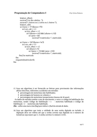 Programação de Computadores I Prof. Erlon Pinheiro
68/77
leia(cor_olhos);
escreva(“Cor dos cabelos: “);
escreva(“1. Ruivos ou 2. Loiros ou 3. Outros “);
leia(cor_cab);
se ( (sexo == ‘F’) ||(sexo==’f’))
se ( cor_cab == 1 )
se (cor_olhos == 1 )
se ( (altura>=1.65) && ( altura<=1.75))
se ( peso < 60)
escreva(“A matricula e “, matricula);
se ( (sexo == ‘M’) ||(sexo==’m’))
se ( cor_cab == 2 )
se (cor_olhos == 2 )
se ( altura>1.75)
se ( (peso >= 75) && ( peso <=95))
escreva(“A matricula e “, matricula);
fim//se matricula
fim
enquanto(matricula>0);
fim
17. Faça um algoritmo à ser fornecido ao Detran para provimento das informações
abaixo descritas, referentes a acidentes em estradas:
• percentagem de motoristas não-habilitados;
• percentagem de homens no volante; e
• percentagem de motoristas inexperientes (menos de 20 anos).
Os dados de entrada contém o ano de nascimento, o sexo e o código de habilitação dos
motoristas, sendo: Código de Habilitação = 1 - motorista habilitado e Código de
Habilitação = 2 - motorista não-habilitado.
Obs: - utilize uma marca (um flag) para indicar o final da entrada de dados.
18. Faça um algoritmo que teste a validade de uma senha digitada no teclado. A
digitação deve ser refeita até que a senha correta seja digitada ou o número de
tentativas seja maior que 5. A senha correta é o número 12345.
 