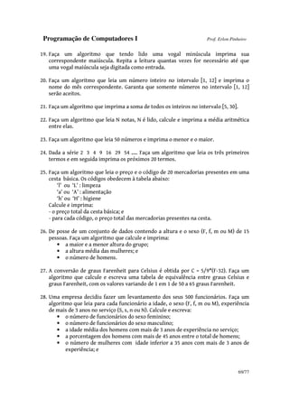 Programação de Computadores I Prof. Erlon Pinheiro
69/77
19. Faça um algoritmo que tendo lido uma vogal minúscula imprima sua
correspondente maiúscula. Repita a leitura quantas vezes for necessário até que
uma vogal maiúscula seja digitada como entrada.
20. Faça um algoritmo que leia um número inteiro no intervalo [1, 12] e imprima o
nome do mês correspondente. Garanta que somente números no intervalo [1, 12]
serão aceitos.
21. Faça um algoritmo que imprima a soma de todos os inteiros no intervalo [5, 30].
22. Faça um algoritmo que leia N notas, N é lido, calcule e imprima a média aritmética
entre elas.
23. Faça um algoritmo que leia 50 números e imprima o menor e o maior.
24. Dada a série 2 3 4 9 16 29 54 .... Faça um algoritmo que leia os três primeiros
termos e em seguida imprima os próximos 20 termos.
25. Faça um algoritmo que leia o preço e o código de 20 mercadorias presentes em uma
cesta básica. Os códigos obedecem à tabela abaixo:
‘l’ ou ‘L’ : limpeza
‘a’ ou ‘A’ : alimentação
‘h’ ou ‘H’ : higiene
Calcule e imprima:
- o preço total da cesta básica; e
- para cada código, o preço total das mercadorias presentes na cesta.
26. De posse de um conjunto de dados contendo a altura e o sexo (F, f, m ou M) de 15
pessoas. Faça um algoritmo que calcule e imprima:
• a maior e a menor altura do grupo;
• a altura média das mulheres; e
• o número de homens.
27. A conversão de graus Farenheit para Celsius é obtida por C = 5/9*(F-32). Faça um
algoritmo que calcule e escreva uma tabela de equivalência entre graus Celsius e
graus Farenheit, com os valores variando de 1 em 1 de 50 a 65 graus Farenheit.
28. Uma empresa decidiu fazer um levantamento dos seus 500 funcionários. Faça um
algoritmo que leia para cada funcionário a idade, o sexo (F, f, m ou M), experiência
de mais de 3 anos no serviço (S, s, n ou N). Calcule e escreva:
• o número de funcionários do sexo feminino;
• o número de funcionários do sexo masculino;
• a idade média dos homens com mais de 3 anos de experiência no serviço;
• a porcentagem dos homens com mais de 45 anos entre o total de homens;
• o número de mulheres com idade inferior a 35 anos com mais de 3 anos de
experiência; e
 