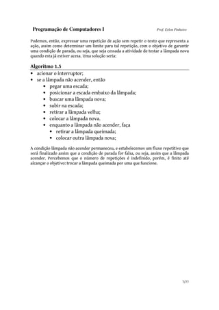 Programação de Computadores I Prof. Erlon Pinheiro
7/77
Podemos, então, expressar uma repetição de ação sem repetir o texto que representa a
ação, assim como determinar um limite para tal repetição, com o objetivo de garantir
uma condição de parada, ou seja, que seja cessada a atividade de testar a lâmpada nova
quando esta já estiver acesa. Uma solução seria:
Algoritmo 1.5
• acionar o interruptor;
• se a lâmpada não acender, então
• pegar uma escada;
• posicionar a escada embaixo da lâmpada;
• buscar uma lâmpada nova;
• subir na escada;
• retirar a lâmpada velha;
• colocar a lâmpada nova.
• enquanto a lâmpada não acender, faça
• retirar a lâmpada queimada;
• colocar outra lâmpada nova;
A condição lâmpada não acender permaneceu, e estabelecemos um fluxo repetitivo que
será finalizado assim que a condição de parada for falsa, ou seja, assim que a lâmpada
acender. Percebemos que o número de repetições é indefinido, porém, é finito até
alcançar o objetivo: trocar a lâmpada queimada por uma que funcione.
 