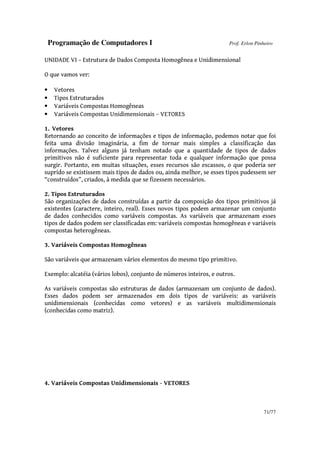 Programação de Computadores I Prof. Erlon Pinheiro
71/77
UNIDADE VI – Estrutura de Dados Composta Homogênea e Unidimensional
O que vamos ver:
• Vetores
• Tipos Estruturados
• Variáveis Compostas Homogêneas
• Variáveis Compostas Unidimensionais – VETORES
1. Vetores
Retornando ao conceito de informações e tipos de informação, podemos notar que foi
feita uma divisão imaginária, a fim de tornar mais simples a classificação das
informações. Talvez alguns já tenham notado que a quantidade de tipos de dados
primitivos não é suficiente para representar toda e qualquer informação que possa
surgir. Portanto, em muitas situações, esses recursos são escassos, o que poderia ser
suprido se existissem mais tipos de dados ou, ainda melhor, se esses tipos pudessem ser
“construídos”, criados, à medida que se fizessem necessários.
2. Tipos Estruturados
São organizações de dados construídas a partir da composição dos tipos primitivos já
existentes (caractere, inteiro, real). Esses novos tipos podem armazenar um conjunto
de dados conhecidos como variáveis compostas. As variáveis que armazenam esses
tipos de dados podem ser classificadas em: variáveis compostas homogêneas e variáveis
compostas heterogêneas.
3. Variáveis Compostas Homogêneas
São variáveis que armazenam vários elementos do mesmo tipo primitivo.
Exemplo: alcatéia (vários lobos), conjunto de números inteiros, e outros.
As variáveis compostas são estruturas de dados (armazenam um conjunto de dados).
Esses dados podem ser armazenados em dois tipos de variáveis: as variáveis
unidimensionais (conhecidas como vetores) e as variáveis multidimensionais
(conhecidas como matriz).
4. Variáveis Compostas Unidimensionais - VETORES
 