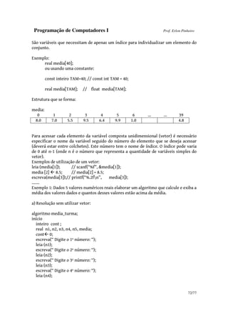 Programação de Computadores I Prof. Erlon Pinheiro
72/77
São variáveis que necessitam de apenas um índice para individualizar um elemento do
conjunto.
Exemplo:
real media[40];
ou usando uma constante:
const inteiro TAM=40; // const int TAM = 40;
real media[TAM]; // float media[TAM];
Estrutura que se forma:
media:
0 1 2 3 4 5 6 ... ... 39
8.0 7.0 5.5 9.5 6.4 9.9 1.0 4.8
Para acessar cada elemento da variável composta unidimensional (vetor) é necessário
especificar o nome da variável seguido do número do elemento que se deseja acessar
(deverá estar entre colchetes). Este número tem o nome de índice. O índice pode varia
de 0 até n-1 (onde n é o número que representa a quantidade de variáveis simples do
vetor).
Exemplos de utilização de um vetor:
leia (media[1]); // scanf(“%f”, &media[1]);
media [2] 8.5; // media[2] = 8.5;
escreva(media[3]);// printf(“%.2fn”, media[3]);
.......
Exemplo 1: Dados 5 valores numéricos reais elaborar um algoritmo que calcule e exiba a
média dos valores dados e quantos desses valores estão acima da média.
a) Resolução sem utilizar vetor:
algoritmo media_turma;
início
inteiro cont ;
real n1, n2, n3, n4, n5, media;
cont 0;
escreva(“ Digite o 1º número: “);
leia (n1);
escreva(“ Digite o 2º número: “);
leia (n2);
escreva(“ Digite o 3º número: “);
leia (n3);
escreva(“ Digite o 4º número: “);
leia (n4);
 