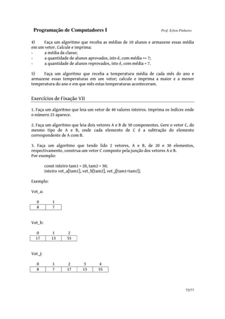 Programação de Computadores I Prof. Erlon Pinheiro
75/77
4) Faça um algoritmo que receba as médias de 10 alunos e armazene essas média
em um vetor. Calcule e imprima:
- a média da classe;
- a quantidade de alunos aprovados, isto é, com média >= 7;
- a quantidade de alunos reprovados, isto é, com média < 7.
5) Faça um algoritmo que receba a temperatura média de cada mês do ano e
armazene essas temperaturas em um vetor; calcule e imprima a maior e a menor
temperatura do ano e em que mês estas temperaturas aconteceram.
Exercícios de Fixação VII
1. Faça um algoritmo que leia um vetor de 40 valores inteiros. Imprima os índices onde
o número 23 aparece.
2. Faça um algoritmo que leia dois vetores A e B de 30 componentes. Gere o vetor C, do
mesmo tipo de A e B, onde cada elemento de C é a subtração do elemento
correspondente de A com B.
3. Faça um algoritmo que tendo lido 2 vetores, A e B, de 20 e 30 elementos,
respectivamente, construa um vetor C composto pela junção dos vetores A e B.
Por exemplo:
const inteiro tam1 = 20, tam2 = 30;
inteiro vet_a[tam1], vet_b[tam2], vet_j[tam1+tam2];
Exemplo:
Vet_a:
0 1
8 7
Vet_b:
0 1 2
17 13 55
Vet_j:
0 1 2 3 4
8 7 17 13 55
 