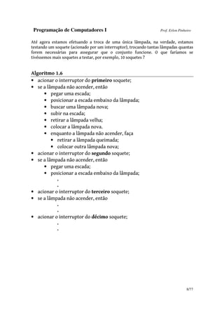 Programação de Computadores I Prof. Erlon Pinheiro
8/77
Até agora estamos efetuando a troca de uma única lâmpada, na verdade, estamos
testando um soquete (acionado por um interruptor), trocando tantas lâmpadas quantas
forem necessárias para assegurar que o conjunto funcione. O que faríamos se
tivéssemos mais soquetes a testar, por exemplo, 10 soquetes ?
Algoritmo 1.6
• acionar o interruptor do primeiro soquete;
• se a lâmpada não acender, então
• pegar uma escada;
• posicionar a escada embaixo da lâmpada;
• buscar uma lâmpada nova;
• subir na escada;
• retirar a lâmpada velha;
• colocar a lâmpada nova.
• enquanto a lâmpada não acender, faça
• retirar a lâmpada queimada;
• colocar outra lâmpada nova;
• acionar o interruptor do segundo soquete;
• se a lâmpada não acender, então
• pegar uma escada;
• posicionar a escada embaixo da lâmpada;
.
.
• acionar o interruptor do terceiro soquete;
• se a lâmpada não acender, então
.
.
• acionar o interruptor do décimo soquete;
.
.
 