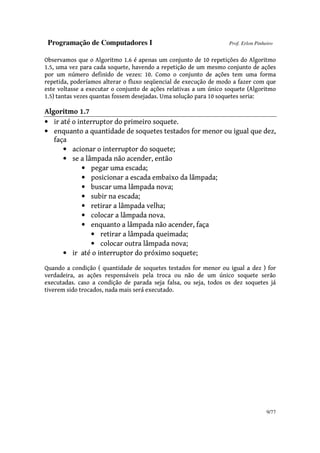 Programação de Computadores I Prof. Erlon Pinheiro
9/77
Observamos que o Algoritmo 1.6 é apenas um conjunto de 10 repetições do Algoritmo
1.5, uma vez para cada soquete, havendo a repetição de um mesmo conjunto de ações
por um número definido de vezes: 10. Como o conjunto de ações tem uma forma
repetida, poderíamos alterar o fluxo seqüencial de execução de modo a fazer com que
este voltasse a executar o conjunto de ações relativas a um único soquete (Algoritmo
1.5) tantas vezes quantas fossem desejadas. Uma solução para 10 soquetes seria:
Algoritmo 1.7
• ir até o interruptor do primeiro soquete.
• enquanto a quantidade de soquetes testados for menor ou igual que dez,
faça
• acionar o interruptor do soquete;
• se a lâmpada não acender, então
• pegar uma escada;
• posicionar a escada embaixo da lâmpada;
• buscar uma lâmpada nova;
• subir na escada;
• retirar a lâmpada velha;
• colocar a lâmpada nova.
• enquanto a lâmpada não acender, faça
• retirar a lâmpada queimada;
• colocar outra lâmpada nova;
• ir até o interruptor do próximo soquete;
Quando a condição ( quantidade de soquetes testados for menor ou igual a dez ) for
verdadeira, as ações responsáveis pela troca ou não de um único soquete serão
executadas. caso a condição de parada seja falsa, ou seja, todos os dez soquetes já
tiverem sido trocados, nada mais será executado.
 