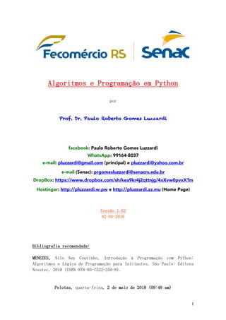 1
	
	
	
	
Algoritmos	e	Programação	em	Python	
	
por	
	
	
Prof. Dr. Paulo Roberto Gomes Luzzardi
	
	
	
	
facebook: Paulo Roberto Gomes Luzzardi
WhatsApp: 99164-8037
e-mail: pluzzardi@gmail.com (principal) e pluzzardi@yahoo.com.br
e-mail (Senac): prgomesluzzardi@senacrs.edu.br
DropBox: https://www.dropbox.com/sh/kea9kr4j2qttnjg/4xXvw0pvxX?m
Hostinger: http://pluzzardi.w.pw e http://pluzzardi.zz.mu (Home Page)
	
	
Versão	1.62	
02-05-2018	
	
	
	
	
Bibliografia	recomendada:	
	
MENEZES,	 Nilo	 Ney	 Coutinho.	 Introdução	 à	 Programação	 com	 Python:	
Algoritmos	e	Lógica	de	Programação	para	Iniciantes.	São	Paulo:	Editora	
Novatec,	2010	(ISBN	978-85-7522-250-8).	
	
	
Pelotas,	quarta-feira,	2	de	maio	de	2018	(09:48	am)	
 