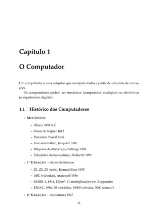 Capítulo 1
O Computador
Um computador é uma máquina que manipula dados a partir de uma lista de instruções.
Os computadores podem ser mecânicos (computador analógico) ou eletrônicos
(computadores digitais).

1.1

Histórico dos Computadores
M ECÂNICOS
– Ábaco 1000 A.C
– Ossos de Napier 1612
– Pascaline, Pascal 1642
– Tear automático, Jacquard 1801
– Máquina de diferenças, Babbage 1882
– Tabulador eletromecânico, Hollerith 1890
1a G ERAÇÃO – eletro-eletrônicos
– Z1, Z2, Z3 (relés), Konrad Zuse 1935
– ABC (válvulas), Atanosoff 1936
– MARK-1, 1941, 120 m2 , 10 multiplicações em 3 segundos
– ENIAC, 1946, 30 toneladas, 18000 válvulas, 5000 somas/s
2a G ERAÇÃO – transistores 1947
11

 