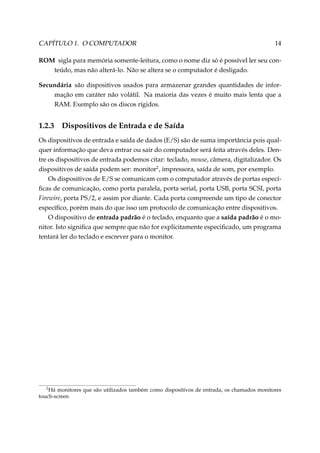 CAPÍTULO 1. O COMPUTADOR

14

ROM sigla para memória somente-leitura, como o nome diz só é possível ler seu conteúdo, mas não alterá-lo. Não se altera se o computador é desligado.
Secundária são dispositivos usados para armazenar grandes quantidades de informação em caráter não volátil. Na maioria das vezes é muito mais lenta que a
RAM. Exemplo são os discos rígidos.

1.2.3

Dispositivos de Entrada e de Saída

Os dispositivos de entrada e saída de dados (E/S) são de suma importância pois qualquer informação que deva entrar ou sair do computador será feita através deles. Dentre os dispositivos de entrada podemos citar: teclado, mouse, câmera, digitalizador. Os
dispositivos de saída podem ser: monitor2 , impressora, saída de som, por exemplo.
Os dispositivos de E/S se comunicam com o computador através de portas especíﬁcas de comunicação, como porta paralela, porta serial, porta USB, porta SCSI, porta
Firewire, porta PS/2, e assim por diante. Cada porta compreende um tipo de conector
especíﬁco, porém mais do que isso um protocolo de comunicação entre dispositivos.
O dispositivo de entrada padrão é o teclado, enquanto que a saída padrão é o monitor. Isto signiﬁca que sempre que não for explicitamente especiﬁcado, um programa
tentará ler do teclado e escrever para o monitor.

2
Há monitores que são utilizados também como dispositivos de entrada, os chamados monitores
touch-screen

 