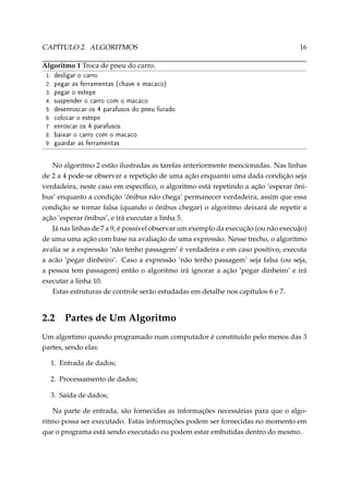 CAPÍTULO 2. ALGORITMOS

16

Algoritmo 1 Troca de pneu do carro.
1:
2:
3:
4:
5:
6:
7:
8:
9:

desligar o carro
pegar as ferramentas (chave e macaco)
pegar o estepe
suspender o carro com o macaco
desenroscar os 4 parafusos do pneu furado
colocar o estepe
enroscar os 4 parafusos
baixar o carro com o macaco
guardar as ferramentas

No algoritmo 2 estão ilustradas as tarefas anteriormente mencionadas. Nas linhas
de 2 a 4 pode-se observar a repetição de uma ação enquanto uma dada condição seja
verdadeira, neste caso em especíﬁco, o algoritmo está repetindo a ação ’esperar ônibus’ enquanto a condição ’ônibus não chega’ permanecer verdadeira, assim que essa
condição se tornar falsa (quando o ônibus chegar) o algoritmo deixará de repetir a
ação ’esperar ônibus’, e irá executar a linha 5.
Já nas linhas de 7 a 9, é possível observar um exemplo da execução (ou não execuão)
¸
de uma uma ação com base na avaliação de uma expressão. Nesse trecho, o algoritmo
avalia se a expressão ’não tenho passagem’ é verdadeira e em caso positivo, executa
a acão ’pegar dinheiro’. Caso a expressão ’não tenho passagem’ seja falsa (ou seja,
a pessoa tem passagem) então o algoritmo irá ignorar a ação ’pegar dinheiro’ e irá
executar a linha 10.
Estas estruturas de controle serão estudadas em detalhe nos capítulos 6 e 7.

2.2

Partes de Um Algoritmo

Um algortimo quando programado num computador é constituído pelo menos das 3
partes, sendo elas:
1. Entrada de dados;
2. Processamento de dados;
3. Saída de dados;
Na parte de entrada, são fornecidas as informações necessárias para que o algoritmo possa ser executado. Estas informações podem ser fornecidas no momento em
que o programa está sendo executado ou podem estar embutidas dentro do mesmo.

 