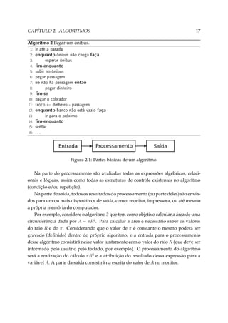 CAPÍTULO 2. ALGORITMOS

17

Algoritmo 2 Pegar um onibus.
1:
2:
3:
4:
5:
6:
7:
8:
9:
10:
11:
12:
13:
14:
15:
16:

ir até a parada

enquanto ônibus não chega faça
esperar ônibus

m-enquanto

subir no ônibus
pegar passagem

se não há passagem então
pegar dinheiro

m-se

pagar o cobrador

←

troco

dinheiro - passagem

enquanto banco não está vazio faça
ir para o próximo

m-enquanto
sentar

...

Figura 2.1: Partes básicas de um algoritmo.
Na parte do processamento são avaliadas todas as expressões algébricas, relacionais e lógicas, assim como todas as estruturas de controle existentes no algoritmo
(condição e/ou repetição).
Na parte de saída, todos os resultados do processamento (ou parte deles) são enviados para um ou mais dispositivos de saída, como: monitor, impressora, ou até mesmo
a própria memória do computador.
Por exemplo, considere o algoritmo 3 que tem como objetivo calcular a área de uma
circunferência dada por A = πR2 . Para calcular a área é necessário saber os valores
do raio R e do π. Considerando que o valor de π é constante o mesmo poderá ser
gravado (deﬁnido) dentro do próprio algoritmo, e a entrada para o processamento
desse algoritmo consistirá nesse valor juntamente com o valor do raio R (que deve ser
informado pelo usuário pelo teclado, por exemplo). O processamento do algoritmo
será a realização do cálculo πR2 e a atribuição do resultado dessa expressão para a
variável A. A parte da saída consistirá na escrita do valor de A no monitor.

 