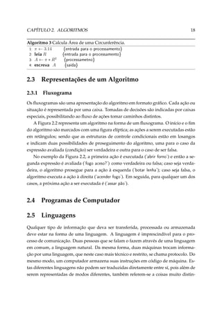 CAPÍTULO 2. ALGORITMOS

18

Algoritmo 3 Calcula Área de uma Circunferência.
1: π ← 3.14
{entrada para o processamento}
2: leia R
{entrada para o processamento}
3: A ← π ∗ R2
{processametno}
4: escreva A
{saída}

2.3
2.3.1

Representações de um Algoritmo
Fluxograma

Os ﬂuxogramas são uma apresentação do algoritmo em formato gráﬁco. Cada ação ou
situação é representada por uma caixa. Tomadas de decisões são indicadas por caixas
especiais, possibilitando ao ﬂuxo de ações tomar caminhos distintos.
A Figura 2.2 representa um algoritmo na forma de um ﬂuxograma. O início e o ﬁm
do algoritmo são marcados com uma ﬁgura elíptica; as ações a serem executadas estão
em retângulos; sendo que as estruturas de controle condicionais estão em losangos
e indicam duas possibilidades de proseguimento do algoritmo, uma para o caso da
expressão avaliada (condição) ser verdadeira e outra para o caso de ser falsa.
No exemplo da Figura 2.2, a primeira ação é executada ('abrir forno') e então a segunda expressão é avaliada ('fogo aceso?') como verdadeira ou falsa; caso seja verdadeira, o algoritmo prosegue para a ação à esquerda ('botar lenha'); caso seja falsa, o
algoritmo executa a ação à direita ('acender fogo'). Em seguida, para qualquer um dos
casos, a próxima ação a ser executada é ('assar pão').

2.4

Programas de Computador

2.5

Linguagens

Qualquer tipo de informação que deva ser transferida, processada ou armazenada
deve estar na forma de uma linguagem. A linguagem é imprescindível para o processo de comunicação. Duas pessoas que se falam o fazem através de uma linguagem
em comum, a linguagem natural. Da mesma forma, duas máquinas trocam informação por uma linguagem, que neste caso mais técnico e restrito, se chama protocolo. Do
mesmo modo, um computador armazena suas instruções em código de máquina. Estas diferentes linguagens não podem ser traduzidas diretamente entre sí, pois além de
serem representadas de modos diferentes, também referem-se a coisas muito distin-

 