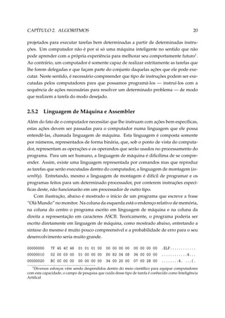 CAPÍTULO 2. ALGORITMOS

20

projetados para executar tarefas bem determinadas a partir de determinadas instruções. Um computador não é por si só uma máquina inteligente no sentido que não
pode aprender com a própria experiência para melhorar seu comportamente futuro1 .
Ao contrário, um computador é somente capaz de realizar estritamente as tarefas que
lhe forem delegadas e que façam parte do conjunto daquelas ações que ele pode executar. Neste sentido, é necessário compreender que tipo de instruções podem ser executadas pelos computadores para que possamos programá-los — instruí-los com a
sequência de ações necessárias para resolver um determinado problema — de modo
que realizem a tarefa do modo desejado.

2.5.2

Linguagem de Máquina e Assembler

Além do fato de o computador necessitar que lhe instruam com ações bem especíﬁcas,
estas ações devem ser passadas para o computador numa linguagem que ele possa
entendê-las, chamada linguagem de máquina. Esta linguagem é composta somente
por números, representados de forma binária, que, sob o ponto de vista do computador, representam as operações e os operandos que serão usados no processamento do
programa. Para um ser humano, a linguagem de máquina é diﬁcílima de se compreender. Assim, existe uma linguagem representada por comandos mas que reproduz
as tarefas que serão executadas dentro do computador, a linguagem de montagem (assembly). Entretando, mesmo a linguagem de montagem é difícil de programar e os
programas feitos para um determinado processador, por conterem instruções especíﬁcas deste, não funcionarão em um processador de outro tipo.
Com ilustração, abaixo é mostrado o início de um programa que escreve a frase
“Olá Mundo” no monitor. Na coluna da esquerda está o endereço relativo de memória,
na coluna do centro o programa escrito em linguagem de máquina e na coluna da
direita a representação em caracteres ASCII. Teoricamente, o programa poderia ser
escrito diretamente em linguagem de máquina, como mostrado abaixo, entretando a
sintaxe do mesmo é muito pouco compreensível e a probabilidade de erro para o seu
desenvolvimento seria muito grande.
00000000
00000010
00000020
1

7F 45 4C 46 01 01 01 00
02 00 03 00 01 00 00 00
BC 0C 00 00 00 00 00 00

00 00 00 00 00 00 00 00
D0 82 04 08 34 00 00 00
34 00 20 00 07 00 28 00

.ELF............
............4...
........4. ...(.

Diversos esforços vêm sendo despendidos dentro do meio cientíﬁco para equipar computadores
com esta capacidade, o campo de pesquisa que cuida desse tipo de tarefa é conhecido como Inteligência
Artiﬁcal

 