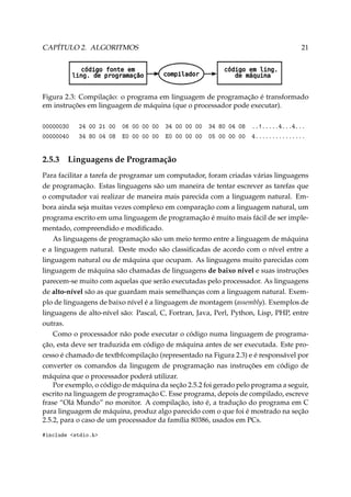 CAPÍTULO 2. ALGORITMOS

21

Figura 2.3: Compilação: o programa em linguagem de programação é transformado
em instruções em linguagem de máquina (que o processador pode executar).
00000030
00000040

2.5.3

24 00 21 00 06 00 00 00
34 80 04 08 E0 00 00 00

34 00 00 00 34 80 04 08
E0 00 00 00 05 00 00 00

..!.....4...4...
4...............

Linguagens de Programação

Para facilitar a tarefa de programar um computador, foram criadas várias linguagens
de programação. Estas linguagens são um maneira de tentar escrever as tarefas que
o computador vai realizar de maneira mais parecida com a linguagem natural. Embora ainda seja muitas vezes complexo em comparação com a linguagem natural, um
programa escrito em uma linguagem de programação é muito mais fácil de ser implementado, compreendido e modiﬁcado.
As linguagens de programação são um meio termo entre a linguagem de máquina
e a linguagem natural. Deste modo são classiﬁcadas de acordo com o nível entre a
linguagem natural ou de máquina que ocupam. As linguagens muito parecidas com
linguagem de máquina são chamadas de linguagens de baixo nível e suas instruções
parecem-se muito com aquelas que serão executadas pelo processador. As linguagens
de alto-nível são as que guardam mais semelhanças com a linguagem natural. Exemplo de linguagens de baixo nível é a linguagem de montagem (assembly). Exemplos de
linguagens de alto-nível são: Pascal, C, Fortran, Java, Perl, Python, Lisp, PHP, entre
outras.
Como o processador não pode executar o código numa linguagem de programação, esta deve ser traduzida em código de máquina antes de ser executada. Este processo é chamado de textbfcompilação (representado na Figura 2.3) e é responsável por
converter os comandos da lingugem de programação nas instruções em código de
máquina que o processador poderá utilizar.
Por exemplo, o código de máquina da seção 2.5.2 foi gerado pelo programa a seguir,
escrito na linguagem de programação C. Esse programa, depois de compilado, escreve
frase “Olá Mundo” no monitor. A compilação, isto é, a tradução do programa em C
para linguagem de máquina, produz algo parecido com o que foi é mostrado na seção
2.5.2, para o caso de um processador da família 80386, usados em PCs.
#include stdio.h

 