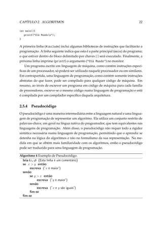 CAPÍTULO 2. ALGORITMOS

22

int main(){
printf(Olá Mundon);
}

A primeira linha (5in™lude) inclui algumas bibliotecas de instruções que facilitarão a
programação. A linha seguinte indica que esta é a parte principal (m—in) do programa;
o que estiver dentro do bloco delimitado por chaves { } será executado. Finalmente, a
próxima linha imprime (printf) o argumento (ylá wundo) no monitor.
Um programa escrito em linguagem de máquina, como contém instruções especíﬁcas de um processador, só poderá ser utilizado naquele processador ou em similares.
Em contrapartida, uma linguagem de programação, como contém somente instruções
abstratas do que fazer, pode ser compilado para qualquer código de máquina. Em
resumo, ao invés de escrever um programa em código de máquina para cada família
de processdores, escreve-se o mesmo código numa linguagem de programação e está
é compilada por um compilador especíﬁco daquela arquitetura.

2.5.4

Pseudocódigo

O pseudocódigo é uma maneira intermediária entre a linguagem natural e uma linguagem de programação de representar um algoritmo. Ela utiliza um conjunto restrito de
palavras-chave, em geral na língua nativa do programador, que tem equivalentes nas
linguagens de programação. Além disso, o pseudocódigo não requer todo a rigidez
sintática necessária numa linguagem de programação, permitindo que o aprendiz se
detenha na lógica do algoritmos e não no formalismo da sua representação. Na medida em que se obtém mais familiaridade com os algoritmos, então o pseudocódigo
pode ser traduzido para uma linguagem de programação.
Algoritmo 4 Exemplo de Pseudocódigo.
leia (x, y) {Esta linha é um comentário}
se x  y então
escreva ( x é maior)

senão
se y  x então
escreva ( y é maior)
senão
escreva ( x e y são iguais)
m-se
m-se

 