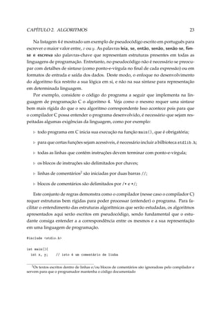 CAPÍTULO 2. ALGORITMOS

23

Na listagem 4 é mostrado um exemplo de pseudocódigo escrito em português para
escrever o maior valor entre, x ou y. As palavras leia, se, então, senão, senão-se, mse e escreva são palavras-chave que representam estruturas presentes em todas as
linguagens de programação. Entretanto, no pseudocódigo não é necessário se preocupar com detalhes de sintaxe (como ponto-e-vírgula no ﬁnal de cada expressão) ou em
formatos de entrada e saída dos dados. Deste modo, o enfoque no desenvolvimento
do algoritmo ﬁca restrito a sua lógica em si, e não na sua sintaxe para representação
em determinada linguagem.
Por exemplo, considere o código do programa a seguir que implementa na linguagem de programação C o algoritmo 4. Veja como o mesmo requer uma sintaxe
bem mais rígida do que o seu algoritmo correspondente Isso acontece pois para que
o compilador C possa entender o programa desenvolvido, é necessário que sejam respeitadas algumas exigências da linguagem, como por exemplo:
todo programa em C inicia sua execução na função m—in@A, que é obrigatória;
para que certas funções sejam acessíveis, é necessário incluir a bilbioteca stdli˜Fh;
todas as linhas que contém instruções devem terminar com ponto-e-vírgula;
os blocos de instruções são delimitados por chaves;
linhas de comentários2 são iniciadas por duas barras GG;
blocos de comentários são delimitados por GB e BG;
Este conjunto de regras demonstra como o compilador (nesse caso o compilador C)
requer estruturas bem rígidas para poder processar (entender) o programa. Para facilitar o entendimento das estruturas algorítmicas que serão estudadas, os algoritmos
apresentados aqui serão escritos em pseudocódigo, sendo fundamental que o estudante consiga entender a a correspondência entre os mesmos e a sua representação
em uma linguagem de programação.
#include stdio.h
int main(){
int x, y;
2

// isto é um comentário de linha

Os textos escritos dentro de linhas e/ou blocos de comentários são ignoradoas pelo compilador e
servem para que o programador mantenha o código documentado

 