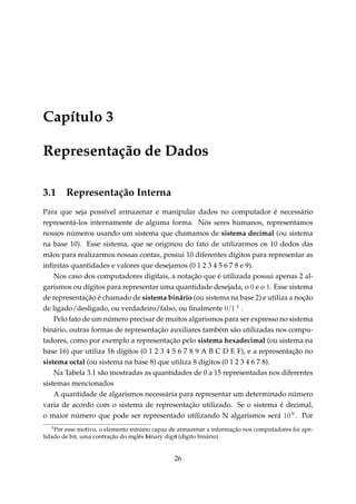 Capítulo 3
Representação de Dados
3.1

Representação Interna

Para que seja possível armazenar e manipular dados no computador é necessário
representá-los internamente de alguma forma. Nós seres humanos, representamos
nossos números usando um sistema que chamamos de sistema decimal (ou sistema
na base 10). Esse sistema, que se originou do fato de utilizarmos os 10 dedos das
mãos para realizarmos nossas contas, possui 10 diferentes dígitos para representar as
inﬁnitas quantidades e valores que desejamos (0 1 2 3 4 5 6 7 8 e 9).
Nos caso dos computadores digitais, a notação que é utilizada possui apenas 2 algarismos ou dígitos para representar uma quantidade desejada, o 0 e o 1. Esse sistema
de representação é chamado de sistema binário (ou sistema na base 2) e utiliza a noção
de ligado/desligado, ou verdadeiro/falso, ou ﬁnalmente 0/1 1 .
Pelo fato de um número precisar de muitos algarismos para ser expresso no sistema
binário, outras formas de representação auxiliares também são utilizadas nos computadores, como por exemplo a representação pelo sistema hexadecimal (ou sistema na
base 16) que utiliza 16 dígitos (0 1 2 3 4 5 6 7 8 9 A B C D E F), e a representação no
sistema octal (ou sistema na base 8) que utiliza 8 dígitos (0 1 2 3 4 6 7 8).
Na Tabela 3.1 são mostradas as quantidades de 0 a 15 representadas nos diferentes
sistemas mencionados
A quantidade de algarismos necessária para representar um determinado número
varia de acordo com o sistema de representação utilizado. Se o sistema é decimal,
o maior número que pode ser representado utilizando N algarismos será 10N . Por
1

Por esse motivo, o elemento mínimo capaz de armazenar a informação nos computadores foi apelidado de bit, uma contração do inglês binary digit (dígito binário)

26

 
