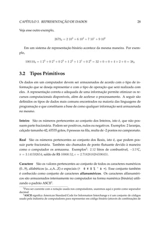 CAPÍTULO 3. REPRESENTAÇÃO DE DADOS

28

Veja esse outro exemplo,
2679d = 2 103 + 6 102 + 7 101 + 9 100
Em um sistema de representação binário acontece da mesma maneira. Por exemplo,
100110b = 1 25 + 0 24 + 0 23 + 1 22 + 1 21 + 0 20 = 32 + 0 + 0 + 4 + 2 + 0 = 38d

3.2

Tipos Primitivos

Os dados em um computador devem ser armazenados de acordo com o tipo de informação que se deseja representar e com o tipo de operação que será realizada com
eles. A representação correta e adequada de uma informação permite otimizar os recursos computacionais disponíveis, além de acelerar o processamento. A seguir são
deﬁnidos os tipos de dados mais comuns encontrados na maioria das linguagens de
programação e que constituem a base de como qualquer informação será armazenada
no mesmo.
Inteiro São os números pertencentes ao conjunto dos Inteiros, isto é, que não possuem parte fracionária. Podem ser positivos, nulos ou negativos. Exemplos: 2 laranjas,
calçado tamanho 42, 65535 grãos, 0 pessoas na ﬁla, multa de -2 pontos no campeonato.
Real São os números pertencentes ao conjunto dos Reais, isto é, que podem possuir parte fracionária. Também são chamados de ponto ﬂutuante devido à maneira
como o computador os armazena. Exemplos2 : 2.12 litros de combustível, −3.5◦ C,
π = 3.141592654, saldo de R$ 10000.52, e = 2.7182818284590451.
Caractere São os valores pertencentes ao conjunto de todos os caracteres numéricos
(0...9), alfabéticos (a...z,A...Z) e especiais (3 d 5 6 7 ¢ 8 B). Esse conjunto também
é conhecido como conjunto de caracteres alfanuméricos. Os caracteres alfanuméricos são armazenados internamente no computador na forma numérica (binária) utilizando o padrão ASCII3 .
2

Para ser coerente com a notação usada nos computadores, usaremos aqui o ponto como separador
decimal
3
ASCII signiﬁca American Standard Code for Information Interchange e é um conjunto de códigos
usado pela indústria de computadores para representar em código binário (através de combinações de

 