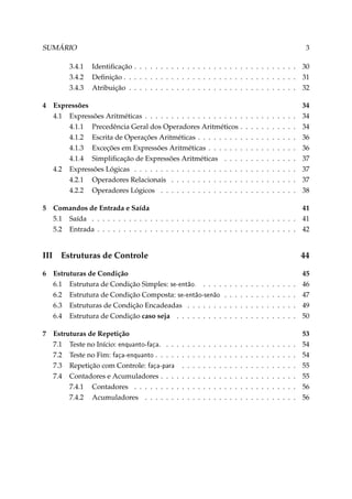 SUMÁRIO
3.4.1
3.4.2
3.4.3
4

5

III
6

7

3
Identiﬁcação . . . . . . . . . . . . . . . . . . . . . . . . . . . . . . . 30
Deﬁnição . . . . . . . . . . . . . . . . . . . . . . . . . . . . . . . . . 31
Atribuição . . . . . . . . . . . . . . . . . . . . . . . . . . . . . . . . 32

Expressões
4.1 Expressões Aritméticas . . . . . . . . . . . . . . . . . .
4.1.1 Precedência Geral dos Operadores Aritméticos
4.1.2 Escrita de Operações Aritméticas . . . . . . . .
4.1.3 Exceções em Expressões Aritméticas . . . . . .
4.1.4 Simpliﬁcação de Expressões Aritméticas . . .
4.2 Expressões Lógicas . . . . . . . . . . . . . . . . . . . .
4.2.1 Operadores Relacionais . . . . . . . . . . . . .
4.2.2 Operadores Lógicos . . . . . . . . . . . . . . .

.
.
.
.
.
.
.
.

.
.
.
.
.
.
.
.

.
.
.
.
.
.
.
.

.
.
.
.
.
.
.
.

.
.
.
.
.
.
.
.

.
.
.
.
.
.
.
.

.
.
.
.
.
.
.
.

.
.
.
.
.
.
.
.

.
.
.
.
.
.
.
.

.
.
.
.
.
.
.
.

.
.
.
.
.
.
.
.

34
34
34
36
36
37
37
37
38

Comandos de Entrada e Saída
41
5.1 Saída . . . . . . . . . . . . . . . . . . . . . . . . . . . . . . . . . . . . . . . 41
5.2 Entrada . . . . . . . . . . . . . . . . . . . . . . . . . . . . . . . . . . . . . . 42

Estruturas de Controle

44

Estruturas de Condição
6.1 Estrutura de Condição Simples: se-então. . . . .
6.2 Estrutura de Condição Composta: se-então-senão
6.3 Estruturas de Condição Encadeadas . . . . . . .
6.4 Estrutura de Condição caso seja . . . . . . . . .
Estruturas de Repetição
7.1 Teste no Início: enquanto-faça. . .
7.2 Teste no Fim: faça-enquanto . . . .
7.3 Repetição com Controle: faça-para
7.4 Contadores e Acumuladores . . .
7.4.1 Contadores . . . . . . . .
7.4.2 Acumuladores . . . . . .

. . .
. . .
. .
. . .
. . .
. . .

.
.
.
.
.
.

.
.
.
.
.
.

.
.
.
.
.
.

.
.
.
.
.
.

.
.
.
.
.
.

.
.
.
.
.
.

.
.
.
.

.
.
.
.
.
.

.
.
.
.

.
.
.
.
.
.

.
.
.
.

.
.
.
.
.
.

.
.
.
.

.
.
.
.
.
.

.
.
.
.

.
.
.
.
.
.

.
.
.
.

.
.
.
.
.
.

.
.
.
.

.
.
.
.
.
.

.
.
.
.

.
.
.
.
.
.

.
.
.
.

.
.
.
.
.
.

.
.
.
.

.
.
.
.
.
.

.
.
.
.

.
.
.
.
.
.

.
.
.
.

.
.
.
.
.
.

.
.
.
.

.
.
.
.
.
.

.
.
.
.

45
46
47
49
50

.
.
.
.
.
.

53
54
54
55
55
56
56

 