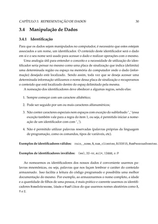 CAPÍTULO 3. REPRESENTAÇÃO DE DADOS

3.4
3.4.1

30

Manipulação de Dados
Identiﬁcação

Para que os dados sejam manipulados no computador, é necessário que estes estejam
associados a um nome, um identiﬁcador. O conteúdo deste identiﬁcador será o dado
em si e o seu nome será usado para acessar o dado e realizar operações com o mesmo.
Uma analogia útil para entender o conceito e a necessidade de utilização do identiﬁcador seria pensar no mesmo como uma placa de sinalização que indica (delimita)
uma determinada região ou espaço na memória do computador onde o dado (informação) desejado está localizado. Sendo assim, toda vez que se deseja acessar uma
determinada informação utilizamos o nome dessa placa de sinalização e recuperamos
o conteúdo que está localizado dentro do espao delimitado pela mesma.
¸
A nomeação dos identiﬁcadores deve obedecer a algumas regras, sendo elas:
1. Sempre começar com um caractere alfabético;
2. Pode ser seguido por um ou mais caracteres alfanuméricos;
3. Não conter caracteres especiais nem espaços com exceção do sublinhado ’•’ (essa
exceção também vale para a regra do item 1, ou seja, é permitido iniciar a nomeação de um identiﬁcador com com ’•’).
4. Não é permitido utilizar palavras reservadas (palavras próprias da linguagem
de programação, como os comandos, tipos de variáveis, etc).
Exemplos de identiﬁcadores válidos: r—io, •nome, ‚, num•™lientes, ftQQfIS, xum€esso—shoentes.
Exemplos de identiﬁcadores inválidos: @eeA, QPEvr, milB, IPddd, oX€
Ao nomearmos os identiﬁcadores dos nossos dados é conveniente usarmos palavras mnemônicas, ou seja, palavras que nos façam lembrar o caráter do conteúdo
armazenado. Isso facilita a leitura do código programado e possibilita uma melhor
documentação do mesmo. Por exemplo, ao armazenarmos o nome completo, a idade
e a quantidade de ﬁlhos de uma pessoa, é mais prático e coerente usarmos os identiﬁcadores xomeƒo˜renome, sd—de e xumpilhos do que usarmos nomes aleatórios como ˆ,
‰ e .

 