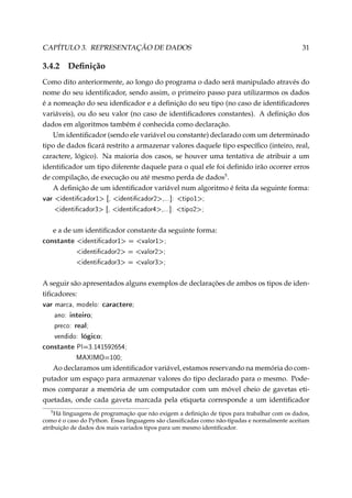 CAPÍTULO 3. REPRESENTAÇÃO DE DADOS

3.4.2

31

Deﬁnição

Como dito anteriormente, ao longo do programa o dado será manipulado através do
nome do seu identiﬁcador, sendo assim, o primeiro passo para utilizarmos os dados
é a nomeação do seu idenﬁcador e a deﬁnição do seu tipo (no caso de identiﬁcadores
variáveis), ou do seu valor (no caso de identiﬁcadores constantes). A deﬁnição dos
dados em algoritmos também é conhecida como declaração.
Um identiﬁcador (sendo ele variável ou constante) declarado com um determinado
tipo de dados ﬁcará restrito a armazenar valores daquele tipo especíﬁco (inteiro, real,
caractere, lógico). Na maioria dos casos, se houver uma tentativa de atribuir a um
identiﬁcador um tipo diferente daquele para o qual ele foi deﬁnido irão ocorrer erros
de compilação, de execução ou até mesmo perda de dados5 .
A deﬁnição de um identiﬁcador variável num algoritmo é feita da seguinte forma:

var identicador1 [, identicador2,...]:

tipo1;

identicador3 [, identicador4,...]: tipo2;

e a de um identiﬁcador constante da seguinte forma:

constante identicador1 = valor1;
identicador2 = valor2;
identicador3 = valor3;

A seguir são apresentados alguns exemplos de declarações de ambos os tipos de identiﬁcadores:

var marca, modelo: caractere;
ano: inteiro;
preco: real;
vendido: lógico;
constante PI=3.141592654;
MAXIMO=100;

Ao declaramos um identiﬁcador variável, estamos reservando na memória do computador um espaço para armazenar valores do tipo declarado para o mesmo. Podemos comparar a memória de um computador com um móvel cheio de gavetas etiquetadas, onde cada gaveta marcada pela etiqueta corresponde a um identiﬁcador
5

Há linguagens de programação que não exigem a deﬁnição de tipos para trabalhar com os dados,
como é o caso do Python. Essas linguagens são classiﬁcadas como não-tipadas e normalmente aceitam
atribuição de dados dos mais variados tipos para um mesmo identiﬁcador.

 