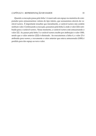 CAPÍTULO 3. REPRESENTAÇÃO DE DADOS

33

Quando a execução passa pela linha 1 é reservado um espaço na memória do computador para armazenarmos valores do tipo inteiro, que acessaremos através da variável numero. É importante ressaltar que inicialmente, a variável numero não contém
nenhum valor. Continuando a execução, passamos pela linha 2, onde o valor 222 é atribuído para a variável numero. Nesse momento, a variável numero está armazenando o
valor 222. Ao passar pela linha 3 a variável numero recebe por atribuição o valor 1000,
sendo que o valor anterior (222) é eliminado. Ao executarmos a linha 4, o valor 23 é
atribuído para numero, e novamente o valor anterior que estava armazenado (1000) é
perdido para dar espaço ao novo valor.

 