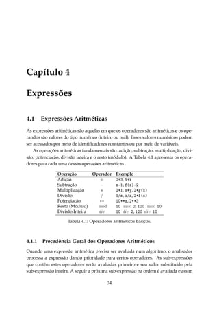 Capítulo 4
Expressões
4.1

Expressões Aritméticas

As expressões aritméticas são aquelas em que os operadores são aritméticos e os operandos são valores do tipo numérico (inteiro ou real). Esses valores numéricos podem
ser acessados por meio de identiﬁcadores constantes ou por meio de variáveis.
As operações aritméticas fundamentais são: adição, subtração, multiplicação, divisão, potenciação, divisão inteira e o resto (módulo). A Tabela 4.1 apresenta os operadores para cada uma dessas operações aritméticas .
Operação
Operador Exemplo
Adição
+
PCQ, WCx
Subtração
−
xEI, f@xAEP
Multiplicação
∗
PBI, xBy, PBg@xA
Divisão
/
IGx, —Gz, PBf@xA
Potenciação
∗∗
IHBBx, PBBQ
Resto (Módulo)
mod
IH mod P, IPH mod IH
Divisão Inteira
div
IH div P, IPH div IH
Tabela 4.1: Operadores aritméticos básicos.

4.1.1

Precedência Geral dos Operadores Aritméticos

Quando uma expressão aritmética precisa ser avaliada num algoritmo, o analisador
processa a expressão dando prioridade para certos operadores. As sub-expressões
que contém estes operadores serão avaliadas primeiro e seu valor substituído pela
sub-expressão inteira. A seguir a próxima sub-expressão na ordem é avaliada e assim
34

 