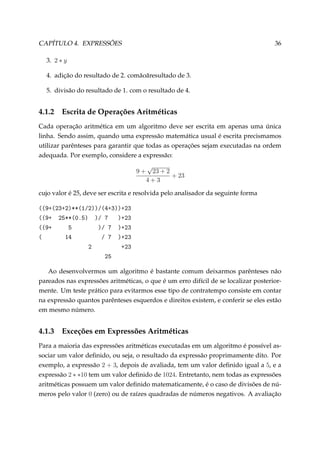 CAPÍTULO 4. EXPRESSÕES

36

3. 2 ∗ y
4. adição do resultado de 2. com˘ o˘ resultado de 3.
a a
5. divisão do resultado de 1. com o resultado de 4.

4.1.2

Escrita de Operações Aritméticas

Cada operação aritmética em um algoritmo deve ser escrita em apenas uma única
linha. Sendo assim, quando uma expressão matemática usual é escrita precismamos
utilizar parênteses para garantir que todas as operações sejam executadas na ordem
adequada. Por exemplo, considere a expressão:
9+

√
23 + 2
+ 23
4+3

cujo valor é 25, deve ser escrita e resolvida pelo analisador da seguinte forma

@@WC@PQCPABB@IGPAAG@RCQAACPQ
@@WC PSBB@HFSA AG U
ACPQ
@@WC
S
AG U ACPQ
@
IR
G U ACPQ
P
CPQ
PS
Ao desenvolvermos um algoritmo é bastante comum deixarmos parênteses não
pareados nas expressões aritméticas, o que é um erro difícil de se localizar posteriormente. Um teste prático para evitarmos esse tipo de contratempo consiste em contar
na expressão quantos parênteses esquerdos e direitos existem, e conferir se eles estão
em mesmo número.

4.1.3

Exceções em Expressões Aritméticas

Para a maioria das expressões aritméticas executadas em um algoritmo é possível associar um valor deﬁnido, ou seja, o resultado da expressão proprimamente dito. Por
exemplo, a expressão 2 + 3, depois de avaliada, tem um valor deﬁnido igual a 5, e a
expressão 2 ∗ ∗10 tem um valor deﬁnido de 1024. Entretanto, nem todas as expressões
aritméticas possuem um valor deﬁnido matematicamente, é o caso de divisões de números pelo valor 0 (zero) ou de raízes quadradas de números negativos. A avaliação

 