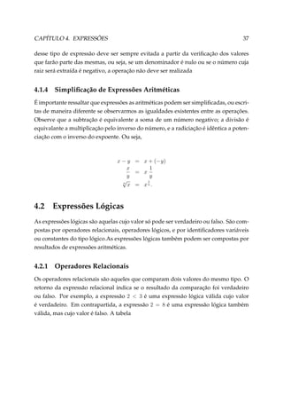 CAPÍTULO 4. EXPRESSÕES

37

desse tipo de expressão deve ser sempre evitada a partir da veriﬁcação dos valores
que farão parte das mesmas, ou seja, se um denominador é nulo ou se o número cuja
raiz será extraída é negativo, a operação não deve ser realizada

4.1.4

Simpliﬁcação de Expressões Aritméticas

É importante ressaltar que expressões as aritméticas podem ser simpliﬁcadas, ou escritas de maneira diferente se observarmos as igualdades existentes entre as operações.
Observe que a subtração é equivalente a soma de um número negativo; a divisão é
equivalante a multiplicação pelo inverso do número, e a radiciação é idêntica a potenciação com o inverso do expoente. Ou seja,

x − y = x + (−y)
1
x
= x
y
y
√
1
n
x = xn .

4.2

Expressões Lógicas

As expressões lógicas são aquelas cujo valor só pode ser verdadeiro ou falso. São compostas por operadores relacionais, operadores lógicos, e por identiﬁcadores variáveis
ou constantes do tipo lógico.As expressões lógicas também podem ser compostas por
resultados de expressões aritméticas.

4.2.1

Operadores Relacionais

Os operadores relacionais são aqueles que comparam dois valores do mesmo tipo. O
retorno da expressão relacional indica se o resultado da comparação foi verdadeiro
ou falso. Por exemplo, a expressão 2  3 é uma expressão lógica válida cujo valor
é verdadeiro. Em contrapartida, a expressão 2 = 8 é uma expressão lógica também
válida, mas cujo valor é falso. A tabela

 