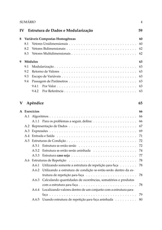 SUMÁRIO

IV

4

Estrutura de Dados e Modularização

59

8

Variáveis Compostas Homogêneas
8.1 Vetores Unidimensionais . . . . . . . . . . . . . . . . . . . . . . . . . . . .
8.2 Vetores Bidimensionais . . . . . . . . . . . . . . . . . . . . . . . . . . . . .
8.3 Vetores Multidimensionais . . . . . . . . . . . . . . . . . . . . . . . . . . .

60
60
62
62

9

Módulos
9.1 Modularização . . . . . .
9.2 Retorno de Valores . . .
9.3 Escopo de Variáveis . . .
9.4 Passagem de Parâmetros
9.4.1 Por Valor . . . . .
9.4.2 Por Referência . .

63
63
63
63
63
63
63

V

.
.
.
.
.
.

.
.
.
.
.
.

.
.
.
.
.
.

.
.
.
.
.
.

.
.
.
.
.
.

.
.
.
.
.
.

.
.
.
.
.
.

.
.
.
.
.
.

.
.
.
.
.
.

.
.
.
.
.
.

.
.
.
.
.
.

.
.
.
.
.
.

.
.
.
.
.
.

.
.
.
.
.
.

.
.
.
.
.
.

.
.
.
.
.
.

.
.
.
.
.
.

.
.
.
.
.
.

.
.
.
.
.
.

.
.
.
.
.
.

.
.
.
.
.
.

.
.
.
.
.
.

.
.
.
.
.
.

.
.
.
.
.
.

.
.
.
.
.
.

.
.
.
.
.
.

.
.
.
.
.
.

.
.
.
.
.
.

Apêndice

A Exercícios
A.1 Algoritmos . . . . . . . . . . . . . . . . . . . . . . . . . . . . . . . . . . .
A.1.1 Para os problemas a seguir, deﬁna: . . . . . . . . . . . . . . . . .
A.2 Representação de Dados . . . . . . . . . . . . . . . . . . . . . . . . . . .
A.3 Expressões . . . . . . . . . . . . . . . . . . . . . . . . . . . . . . . . . . .
A.4 Entrada e Saída . . . . . . . . . . . . . . . . . . . . . . . . . . . . . . . .
A.5 Estruturas de Condição . . . . . . . . . . . . . . . . . . . . . . . . . . . .
A.5.1 Estrutura se-então-senão . . . . . . . . . . . . . . . . . . . . . . .
A.5.2 Estrutura se-então-senão aninhada . . . . . . . . . . . . . . . . .
A.5.3 Estrutura caso seja . . . . . . . . . . . . . . . . . . . . . . . . . .
A.6 Estruturas de Repetição . . . . . . . . . . . . . . . . . . . . . . . . . . .
A.6.1 Utilizando somente a estrutura de repetição para-faça . . . . . .
A.6.2 Utilizando a estrutura de condição se-então-senão dentro da estrutura de repetição para-faça . . . . . . . . . . . . . . . . . . . .
A.6.3 Calculando quantidades de ocorrências, somatórios e produtos
com a estrutura para-faça . . . . . . . . . . . . . . . . . . . . . . .
A.6.4 Localizando valores dentro de um conjunto com a estrutura parafaça . . . . . . . . . . . . . . . . . . . . . . . . . . . . . . . . . . .
A.6.5 Usando estrutura de repetição para-faça aninhada . . . . . . . .

65
.
.
.
.
.
.
.
.
.
.
.

66
66
66
67
69
71
72
72
74
77
78
78

. 78
. 78
. 79
. 80

 