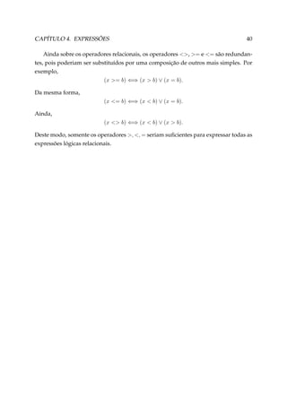 CAPÍTULO 4. EXPRESSÕES

40

Ainda sobre os operadores relacionais, os operadores , = e = são redundantes, pois poderiam ser substituídos por uma composição de outros mais simples. Por
exemplo,
(x = b) ⇐⇒ (x  b) ∨ (x = b).
Da mesma forma,
(x = b) ⇐⇒ (x  b) ∨ (x = b).
Ainda,
(x  b) ⇐⇒ (x  b) ∨ (x  b).
Deste modo, somente os operadores , , = seriam suﬁcientes para expressar todas as
expressões lógicas relacionais.

 