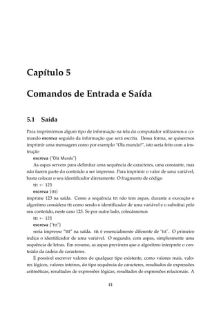 Capítulo 5
Comandos de Entrada e Saída
5.1

Saída

Para imprimirmos algum tipo de informação na tela do computador utilizamos o comando escreva seguido da informação que será escrita. Dessa forma, se quisermos
imprimir uma mensagem como por exemplo “Ola mundo!”, isto seria feito com a instrução

escreva (Olá Mundo)
As aspas servem para delimitar uma sequência de caracteres, uma constante, mas
não fazem parte do conteúdo a ser impresso. Para imprimir o valor de uma variável,
basta colocar o seu identiﬁcador diretamente. O fragmento de código
ttt ← 123
escreva (ttt)
imprime 123 na saída. Como a sequência ttt não tem aspas, durante a execução o
algoritmo considera ttt como sendo o identiﬁcador de uma variável e o substitui pelo
seu conteúdo, neste caso 123. Se por outro lado, colocássemos
ttt ← 123

escreva (ttt)
seria impresso “ttt” na saída. ttt é essencialmente diferente de ttt . O primeiro
indica o identiﬁcador de uma variável. O segundo, com aspas, simplesmente uma
sequência de letras. Em resumo, as aspas previnem que o algoritmo interprete o conteúdo da cadeia de caracteres.
É possível escrever valores de qualquer tipo existente, como valores reais, valores lógicos, valores inteiros, do tipo sequência de caracteres, resultados de expressões
aritméticas, resultados de expressões lógicas, resultados de expressões relacionais. A
41

 