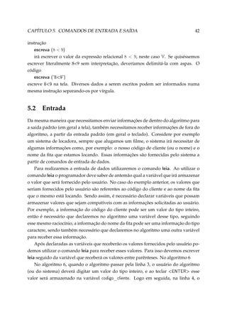 CAPÍTULO 5. COMANDOS DE ENTRADA E SAÍDA

42

instrução

escreva (8  9)
irá escrever o valor da expressão relacional 8  9, neste caso V. Se quiséssemos
escrever literalmente 89 sem interpretação, deveríamos delimitá-la com aspas. O
código

escreva (89)
escreve 89 na tela. Diversos dados a serem escritos podem ser informados numa
mesma instrução separando-os por vírgula.

5.2

Entrada

Da mesma maneira que necessitamos enviar informações de dentro do algoritmo para
a saida padrão (em geral a tela), também necessitamos receber informações de fora do
algoritmo, a partir da entrada padrão (em geral o teclado). Considere por exemplo
um sistema de locadora, sempre que alugamos um ﬁlme, o sistema irá necessitar de
algumas informações como, por exemplo: o nosso código de cliente (ou o nome) e o
nome da ﬁta que estamos locando. Essas informações são fornecidas pelo sistema a
partir de comandos de entrada de dados.
Para realizarmos a entrada de dados utilizaremos o comando leia. Ao utilizar o
comando leia o programador deve saber de antemão qual a variável que irá armazenar
o valor que será fornecido pelo usuário. No caso do exemplo anterior, os valores que
seriam fornecidos pelo usuário são referentes ao código do cliente e ao nome da ﬁta
que o mesmo está locando. Sendo assim, é necessário declarar variáveis que possam
armazenar valores que sejam compatíveis com as informações solicitadas ao usuário.
Por exemplo, a informação do código do cliente pode ser um valor do tipo inteiro,
então é necessário que declaremos no algoritmo uma variável desse tipo, seguindo
esse mesmo raciocínio, a informação do nome da ﬁta pode ser uma informação do tipo
caractere, sendo também necessário que declaremos no algoritmo uma outra variável
para receber essa informação.
Após declaradas as variáveis que receberão os valores fornecidos pelo usuário podemos utilizar o comando leia para receber esses valores. Para isso devemos escrever
leia seguido da variável que receberá os valores entre parênteses. No algoritmo 6
No algoritmo 6, quando o algoritmo passar pela linha 3, o usuário do algoritmo
(ou do sistema) deverá digitar um valor do tipo inteiro, e ao teclar ENTER esse
valor será armazenado na variável codigo_cliente. Logo em seguida, na linha 4, o

 