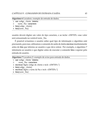 CAPÍTULO 5. COMANDOS DE ENTRADA E SAÍDA

43

Algoritmo 6 Locadora: exemplo de entrada de dados.
1:
2:
3:
4:

var codigo_cliente: inteiro
nome_ta: caractere
leia(codigo_cliente)
leia(nome_ta)

usuário deverá digitar um valor do tipo caractere, e ao teclar ENTER esse valor
será armazenado na variável nome_ta.
É possível avisarmos o usuário sobre qual tipo de informação o algoritmo está
precisando, para isso, utilizamos o comando de saída de dados escreva imediatamente
antes do leia que informa ao usuário o que deve entrar. Por exemplo, o algoritmo 7
informaria ao usuário o que digitar antes de executar o comando leia e esperar pela
entrada do usuário.
Algoritmo 7 Locadora 2: exemplo de aviso para entrada de dados.
1:
2:
3:
4:
5:
6:

var codigo_cliente: inteiro
nome_ta: caractere
escreva(digite código do cliente e tecle ENTER)
leia(codigo_cliente)
escreva(digite o nome da ta e tecle ENTER)
leia(nome_ta)

 