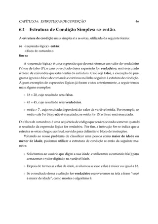 CAPÍTULO 6. ESTRUTURAS DE CONDIÇÃO

6.1

Estrutura de Condição Simples:

46

se-então.

A estrutura de condição mais simples é a se-entao, utilizada da seguinte forma:

se

expressão-lógica

então:

bloco de comandos

m-se
A expressão-lógica é uma expressão que deverá retornar um valor de verdadeiro
(V) ou de falso (F), e caso o resultado dessa expressão for verdadeiro, será executado
o bloco de comandos que está dentro da estrutura. Caso seja falso, a execução do programa ignora o bloco de comando e continua na linha seguinte à estutura de condição.
Alguns exemplos de expressões lógicas já foram vistos anteriormente, a seguir temos
mais alguns exemplos:
18  20, cujo resultado será falso.
45 = 45, cujo resultado será verdadeiro.
 7 , cujo resultado dependerá do valor da variável média. Por exemplo, se
média vale 5 o bloco não é executado; se média for 15, o bloco será executado.

média

O bloco de comandos é uma sequência de código que será executado somente quando
o resultado da expressão lógica for verdadeiro. Por ﬁm, a instrução m-se indica que a
estrutra se-entao chegou ao ﬁnal, servido para delimitar o bloco de instruções.
Voltando ao nosso problema de classiﬁcar uma pessoa como maior de idade ou
menor de idade, podemos utilizar a estrutura de condição se-então da seguinte maneira:
Solicitamos ao usuário que digite a sua idade, e utilizamos o comando leia() para
armazenar o valor digitado na variável idade.
Depois de termos o valor da idade, avaliamos se esse valor é maior ou igual a 18.
Se o resultado dessa avaliação for verdadeiro escreveremos na tela a frase “você
é maior de idade”, como mostra o algoritmo 8.

 