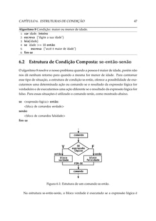 CAPÍTULO 6. ESTRUTURAS DE CONDIÇÃO

47

Algoritmo 8 Condição: maior ou menor de idade.
1:
2:
3:
4:
5:
6:

var idade: inteiro
escreva (digite a sua idade)
leia(idade)
se idade = 18 então
escreva (você é maior de idade)
m-se

6.2

Estrutura de Condição Composta:

se-então-senão

O algoritmo 8 resolve o nosso problema quando a pessoa é maior de idade, porém não
nos dá nenhum retorno para quando a mesma for menor de idade. Para contornar
esse tipo de situação, a estrutura de condição se-então, oferece a possibilidade de executarmos uma determinada ação ou comando se o resultado da expressão lógica for
verdadeiro e de executarmos uma ação diferente se o resultado da expressão lógica for
falso. Para essas situações é utilizado o comando senão, como mostrado abaixo.

se

expressão-lógica

então:

bloco de comandos verdade

senão:
bloco de comandos falsidade

m-se

Figura 6.1: Estutura de um comando se-então.
Na estrutura

se-então-senão,

o bloco verdade é executado se a expressão lógica é

 