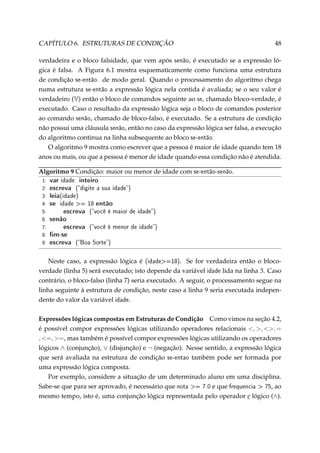 CAPÍTULO 6. ESTRUTURAS DE CONDIÇÃO

48

verdadeira e o bloco falsidade, que vem após senão, é executado se a expressão lógica é falsa. A Figura 6.1 mostra esquematicamente como funciona uma estrutura
de condição se-então. de modo geral. Quando o processamento do algoritmo chega
numa estrutura se-então a expressão lógica nela contida é avaliada; se o seu valor é
verdadeiro (V) então o bloco de comandos seguinte ao se, chamado bloco-verdade, é
executado. Caso o resultado da expressão lógica seja o bloco de comandos posterior
ao comando senão, chamado de bloco-falso, é executado. Se a estrutura de condição
não possui uma cláusula senão, então no caso da expressão lógica ser falsa, a execução
do algoritmo continua na linha subsequente ao bloco se-então.
O algoritmo 9 mostra como escrever que a pessoa é maior de idade quando tem 18
anos ou mais, ou que a pessoa é menor de idade quando essa condição não é atendida.
Algoritmo 9 Condição: maior ou menor de idade com se-então-senão.
1:
2:
3:
4:
5:
6:
7:
8:
9:

var idade: inteiro
escreva (digite a sua idade)
leia(idade)
se idade = 18 então
escreva (você é maior de idade)
senão
escreva (você é menor de idade)
m-se
escreva (Boa Sorte)

Neste caso, a expressão lógica é (idade=18). Se for verdadeira então o blocoverdade (linha 5) será executado; isto depende da variável idade lida na linha 3. Caso
contrário, o bloco-falso (linha 7) seria executado. A seguir, o processamento segue na
linha seguinte à estrutura de condição, neste caso a linha 9 seria executada independente do valor da variável idade.
Expressões lógicas compostas em Estruturas de Condição Como vimos na seção 4.2,
é possível compor expressões lógicas utilizando operadores relacionais , , , =
, =, =, mas também é possível compor expressões lógicas utilizando os operadores
lógicos ∧ (conjunção), ∨ (disjunção) e ¬ (negação). Nesse sentido, a expressão lógica
que será avaliada na estrutura de condição se-entao também pode ser formada por
uma expressão lógica composta.
Por exemplo, considere a situação de um determinado aluno em uma disciplina.
Sabe-se que para ser aprovado, é necessário que nota = 7.0 e que frequencia  75, ao
mesmo tempo, isto é, uma conjunção lógica representada pelo operador e lógico (∧).

 