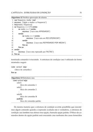 CAPÍTULO 6. ESTRUTURAS DE CONDIÇÃO

51

Algoritmo 12 Veriﬁca aprovação de alunos.
1:
2:
3:
4:
5:
6:
7:
8:
9:
10:
11:
12:
13:
14:
15:
16:

var frequencia, media: real
escreva (digite a media e a frequencia)
leia(media, frequencia)
se frequencia = 0.75 então
se media = 7 então
escreva (voce esta APROVADO)
senão
se media = 3 então
escreva (voce esta em RECUPERACAO)
senão
escreva (voce esta REPROVADO POR MEDIA)
m-se
m-se
senão
escreva (voce esta reprovado por FALTAS)
m-se

terminado comando é executado. A estrutura de condição
mostrada a seguir:

caso

variável

caso

é utilizada da forma

seja:

bloco de comandos

m-se
Algoritmo 13 Estrutura caso.

caso variável seja:
valor1:

bloco de comandos 1
valor2:
.
.
.

bloco de comandos 2

valorN:
bloco de comandos N

padrão:

bloco de comandos padrão

Da mesma maneira que a estrutura de condição se-então possibilita que executemos algum comando quando a expressão avaliada não é verdadeira, a estrutura de
condição caso também nos oferece essa opção, chamada opção padrão. O bloco de comandos dentro da opção padrão será executado caso nenhuma dos casos fornecidos

 