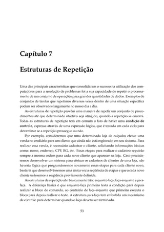 Capítulo 7
Estruturas de Repetição
Uma das principais características que consolidaram o sucesso na utilização dos computadores para a resolução de problemas foi a sua capacidade de repetir o processamento de um conjunto de operações para grandes quantidades de dados. Exemplos de
conjuntos de tarefas que repetimos diversas vezes dentro de uma situação especíﬁca
podem ser observados largamente no nosso dia a dia.
As estruturas de repetição provém uma maneira de repetir um conjunto de procedimentos até que determinado objetivo seja atingido, quando a repetição se encerra.
Todas as estruturas de repetição têm em comum o fato de haver uma condição de
controle, expressa através de uma expressão lógica, que é testada em cada ciclo para
determinar se a repetição prossegue ou não.
Por exemplo, consideremos que uma determinada loja de calçados efetue uma
venda no crediário para um cliente que ainda não está registrado em seu sistema. Para
realizar essa venda, é necessário cadastrar o cliente, solicitando informações básicas
como: nome, endereço, CPF, RG, etc. Essas etapas para realizar o cadastro seguirão
sempre a mesma ordem para cada novo cliente que aparecer na loja. Caso precisássemos desenvolver um sistema para efetuar os cadastros de clientes de uma loja, não
haveria lógica que programássemos novamente essas etapas para cada cliente novo,
bastaria que desenvolvêssemos uma única vez a seqüência de etapas e que a cada novo
cliente usássemos a seqüência previamente deﬁnida.
As estruturas de repetição são basicamente três: enquanto-faça, faça-enquanto e parafaça. A diferença básica é que enquanto-faça primeiro testa a condição para depois
realizar o bloco de comando, ao contrário de faça-enquanto que primeiro executa o
bloco para depois realizar o teste. A estrutura para-faça tem embutida um mecanismo
de controle para determinar quando o laço deverá ser terminado.
53

 