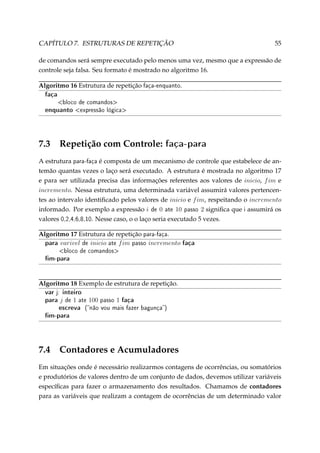 CAPÍTULO 7. ESTRUTURAS DE REPETIÇÃO

55

de comandos será sempre executado pelo menos uma vez, mesmo que a expressão de
controle seja falsa. Seu formato é mostrado no algoritmo 16.
Algoritmo 16 Estrutura de repetição faça-enquanto.

faça

bloco de comandos

enquanto expressão lógica

7.3

Repetição com Controle:

faça-para

A estrutura para-faça é composta de um mecanismo de controle que estabelece de antemão quantas vezes o laço será executado. A estrutura é mostrada no algoritmo 17
e para ser utilizada precisa das informações referentes aos valores de inicio, f im e
incremento. Nessa estrutura, uma determinada variável assumirá valores pertencentes ao intervalo identiﬁcado pelos valores de inicio e f im, respeitando o incremento
informado. Por exemplo a expressão i de 0 ate 10 passo 2 signiﬁca que i assumirá os
valores 0,2,4,6,8,10. Nesse caso, o o laço seria executado 5 vezes.
Algoritmo 17 Estrutura de repetição para-faça.
para varivel de inicio ate f im passo incremento

faça

bloco de comandos

m-para

Algoritmo 18 Exemplo de estrutura de repetição.

var j: inteiro
para j de 1 ate 100 passo 1 faça
escreva (não vou mais fazer bagunça)
m-para

7.4

Contadores e Acumuladores

Em situações onde é necessário realizarmos contagens de ocorrências, ou somatórios
e produtórios de valores dentro de um conjunto de dados, devemos utilizar variáveis
especíﬁcas para fazer o armazenamento dos resultados. Chamamos de contadores
para as variáveis que realizam a contagem de ocorrências de um determinado valor

 