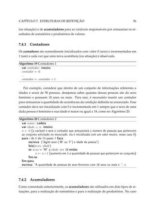 CAPÍTULO 7. ESTRUTURAS DE REPETIÇÃO

56

(ou situação) e de acumuladores para as variáveis responsáveis por armazenar os resultados de somatórios e produtórios de valores.

7.4.1

Contadores

Os contadores são normalmente inicializados com valor 0 (zero) e incrementados em
1 (um) a cada vez que uma nova ocorrência (ou situação) é observada.
Algoritmo 19 Contadores 1
var contador: inteiro
contador ← 0
...

contador ← contador + 1
Por exemplo, considere que dentro de um conjunto de informações referentes a
idades e sexos de 50 pessoas, desejemos saber quantas dessas pessoas são do sexo
feminino e possuem 18 anos ou mais. Para isso, é necessário inserir um contador
para armazenar a quantidade de ocorrências da condição deﬁnida no enunciado. Esse
contador deve ser inicializado com 0 e incrementado em 1 sempre que o sexo de uma
dada pessoa é feminino e sua idade é maior ou igual a 18, como no Algoritmo 20.
Algoritmo 20 Contadores 2
var nome: cadeia
var idade, i, n: inteiro
n ← 0 {a variável n será o contador

que armazenará o número de pessoas que pertencem

ao conjunto solicitado no enunciado, ela é inicializada com um valor neutro, nesse caso 0}

para i de 0 ate 50 passo 1 faça
escreva (digite sexo ('M' ou 'F') e idade da pessoa)
leia(sexo, idade)
se sexo = M e idade = 18 então

n ← n + 1 {aumenta em 1 a quantidade de pessoas que pertencem ao conjunto}

m-se
m-para
escreva A quantidade de pessoas do sexo feminino com 18 anos ou mais é :, n

7.4.2

Acumuladores

Como comentado anteriormente, os acumuladores são utilizados em dois tipos de situações, para a realização de somatórios e para a realização de produtórios. No caso

 