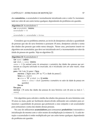 CAPÍTULO 7. ESTRUTURAS DE REPETIÇÃO

57

dos somatórios, o acumulador é normalmente inicializado com o valor 0 e incrementado no valor de um outro termo qualquer, dependendo do problema em questão.
Algoritmo 21 Acumuladores 1
var acumulador: inteiro
acumulador ← 0
...

acumulador ← acumulador + termo
Considere que no problema anterior, ao invés de desejarmos calcular a quantidade
de pessoas que são do sexo feminino e possuem 18 anos, desejemos calcular a soma
das idades das pessoas que estão nessa situação. Nesse caso, precisamos inserir no
algoritmo um acumulador, que deve ser inicializado em 0, e incrementado no valor da
idade da pessoa em quetão. Veja no algoritmo 22.
Algoritmo 22 Acumuladores 2
var nome: cadeia
var idade, i, soma: inteiro
soma ← 0 {a variável soma irá

armazenar o somatório das idades das pessoas que per-

tencem ao conjunto solicitado no enunciado, ela é inicializada com um valor neutro, nesse
caso 0}

para i de 0 ate 50 passo 1 faça
escreva (digite sexo ('M' ou 'F') e idade da pessoa)
leia(sexo, idade)
se sexo = M e idade = 18 então
soma ← soma + idade

{aumenta o somatório no valor da idade da pessoa em

questão}

m-se
m-para
escreva (A

soma das idades das pessoas do sexo feminino com 18 anos ou mais é :,

soma)
Um algoritmo para calcular a média das idades das pessoas do sexo feminino com
18 anos ou mais, pode ser facilmente desenvolvido utilizando um contador para armazenar a quantidade de pessoas que pertencem a esse conjunto e um acumulador
para armazenar a soma das idades dessas pessoas.
No caso de utilizarmos acumuladores para armazenar produtórios é necessário a
inicialização do mesmo com o valor neutro da multiplicação (o número 1). A cada iteração o acumulador é então multiplicado por um outro termo qualquer, dependendo
do problema em questão.

 