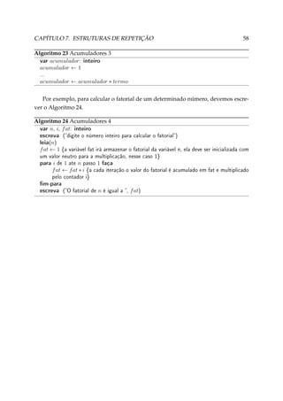CAPÍTULO 7. ESTRUTURAS DE REPETIÇÃO

58

Algoritmo 23 Acumuladores 3
var acumulador: inteiro
acumulador ← 1
...

acumulador ← acumulador ∗ termo
Por exemplo, para calcular o fatorial de um determinado número, devemos escrever o Algoritmo 24.
Algoritmo 24 Acumuladores 4
var n, i, f at: inteiro

escreva
leia(n)

f at ← 1

(digite o número inteiro para calcular o fatorial)
{a variável fat irá armazenar o fatorial da variável n, ela deve ser inicializada com

um valor neutro para a multiplicação, nesse caso 1}

para i de 1 ate n passo 1 faça
f at ← f at ∗ i

{a cada iteração o valor do fatorial é acumulado em fat e multiplicado

pelo contador i}

m-para
escreva (O fatorial de n é igual a , f at)

 