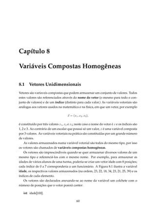 Capítulo 8
Variáveis Compostas Homogêneas
8.1

Vetores Unidimensionais

Vetores são varíaveis compostas que podem armazenar um conjunto de valores. Todos
estes valores são referenciados através do nome do vetor (o mesmo para todo o conjunto de valores) e de um índice (distinto para cada valor.) As variáveis vetoriais são
análogas aos vetores usados na matemática e na física, em que um vetor, por exemplo
x = (x1 , x2 , x3 ),
é constituído por três valores x1 , x2 e x3 ; neste caso o nome do vetor é x e os índices são
1, 2 e 3. Ao contrário de um escalar que possui só um valor, x é uma variável composta
por 3 valores. As variáveis vetoriais na prática são constituídas por um grande número
de valores.
As valores armazenados numa variável vetorial são todos do mesmo tipo, por isso
os vetores são chamados de variáveis compostas homogêneas.
Os vetores são imprescindíveis quando se quer armazenar diversos valores de um
mesmo tipo e referenciá-los com o mesmo nome. Por exemplo, para armazenar as
idades de vários alunos de uma turma, poderia-se criar um vetor idade com 8 posições;
cada índice de 0 a 7 corresponderia a um funcionário. A Figura 8.1 ilustra a variável
idade, os respectivos valores armazenados (na ordem, 23, 22, 18, 34, 23, 21, 25, 39) e os
índices de cada elemento.
Os vetores são declarados anexando-se ao nome da variável um colchete com o
número de posições que o vetor porerá conter:

int

idade[100].

60

 