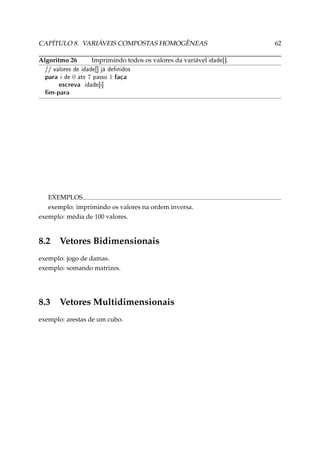 CAPÍTULO 8. VARIÁVEIS COMPOSTAS HOMOGÊNEAS
Algoritmo 26

Imprimindo todos os valores da variável idade[].

// valores de idade[] já denidos

para i de 0 ate 7 passo 1 faça
escreva idade[i]
m-para

EXEMPLOS
exemplo: imprimindo os valores na ordem inversa.
exemplo: média de 100 valores.

8.2

Vetores Bidimensionais

exemplo: jogo de damas.
exemplo: somando matrizes.

8.3

Vetores Multidimensionais

exemplo: arestas de um cubo.

62

 