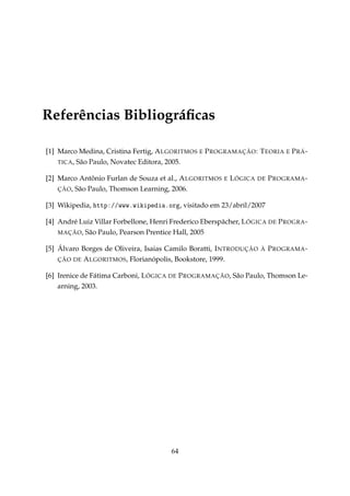 Referências Bibliográﬁcas
[1] Marco Medina, Cristina Fertig, A LGORITMOS E P ROGRAMAÇÃO : T EORIA E P RÁ TICA , São Paulo, Novatec Editora, 2005.
[2] Marco Antônio Furlan de Souza et al., A LGORITMOS
ÇÃO , São Paulo, Thomson Learning, 2006.

E

L ÓGICA

DE

P ROGRAMA -

[3] Wikipedia, httpXGGwwwFwikipedi—Forg, visitado em 23/abril/2007
[4] André Luiz Villar Forbellone, Henri Frederico Eberspächer, L ÓGICA DE P ROGRA MAÇÃO, São Paulo, Pearson Prentice Hall, 2005
[5] Álvaro Borges de Oliveira, Isaias Camilo Boratti, I NTRODUÇÃO
ÇÃO DE A LGORITMOS , Florianópolis, Bookstore, 1999.

À

P ROGRAMA -

[6] Irenice de Fátima Carboni, L ÓGICA DE P ROGRAMAÇÃO, São Paulo, Thomson Learning, 2003.

64

 