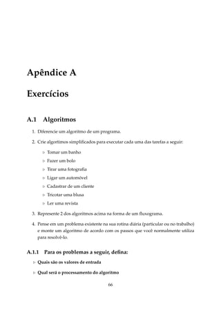 Apêndice A
Exercícios
A.1

Algoritmos

1. Diferencie um algoritmo de um programa.
2. Crie algortimos simpliﬁcados para executar cada uma das tarefas a seguir:
Tomar um banho
Fazer um bolo
Tirar uma fotograﬁa
Ligar um automóvel
Cadastrar de um cliente
Tricotar uma blusa
Ler uma revista
3. Represente 2 dos algoritmos acima na forma de um ﬂuxograma.
4. Pense em um problema existente na sua rotina diária (particular ou no trabalho)
e monte um algoritmo de acordo com os passos que você normalmente utiliza
para resolvê-lo.

A.1.1

Para os problemas a seguir, deﬁna:

Quais são os valores de entrada
Qual será o processamento do algoritmo
66

 