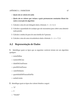 APÊNDICE A. EXERCÍCIOS

67

Quais são os valores de saída
Quais são os valores que variam e quais permanecem constantes (ﬁxos) durante a execução do algoritmo
1. Calcular a área de um triângulo dada a fórmula A = (b ∗ h)/2.
2. Calcular a quantidade de azulejos que são necessários para cobrir uma determinada parede.
3. Calcular a média do peso de uma família de 5 pessoas.
4. Calcular a área de uma circunferência dada a fórmula A = (π ∗ r2 )/2.

A.2

Representação de Dados

1.

Identiﬁque quais os tipos que as seguintes variáveis teriam em um algoritmo
qualquer:
nomeDeRua
numeroDeCasa
idadeDeUmaPessoa
pesoDeUmaPessoa
valorDoSalario
quantidadeDePessoasEmFila
senhaCorreta

2. Identiﬁque quais os tipos dos valores listados a seguir:
”F”
V
”FALSO”

 