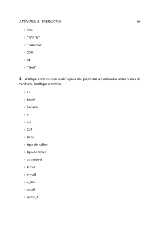 APÊNDICE A. EXERCÍCIOS

68

5.84
”A*R*”
”Amarelo”
2008
04
”abril”

3. Veriﬁque entre os itens abaixo quais não poderiam ser utilizados como nomes de
variáveis. Justiﬁque o motivo.
1x
fone#
$salario
x
a-6
2/3
livro
tipo_de_talher
tipo de talher
automóvel
talher
e-mail
e_mail
email
nome_#

 