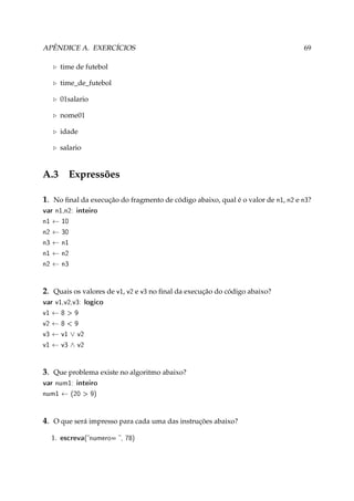 APÊNDICE A. EXERCÍCIOS

69

time de futebol
time_de_futebol
01salario
nome01
idade
salario

A.3

Expressões

1. No ﬁnal da execução do fragmento de código abaixo, qual é o valor de n1, n2 e n3?
var n1,n2: inteiro
n1
n2
n3
n1
n2

←
←
←
←
←

10
30
n1
n2
n3

2. Quais os valores de v1, v2 e v3 no ﬁnal da execução do código abaixo?
var v1,v2,v3: logico
v1
v2
v3
v1

←
←
←
←

8  9
8  9
v1
v3

∨
∧

v2
v2

3. Que problema existe no algoritmo abaixo?
var num1: inteiro
num1

←

(20  9)

4. O que será impresso para cada uma das instruções abaixo?
1.

escreva(numero= , 78)

 