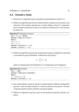 APÊNDICE A. EXERCÍCIOS

A.4

71

Entrada e Saída

1. Desenvolva os algoritmos para os problemas apresentados na seção A.1.1
2. Elabore um algoritmo que leia um número inteiro e imprima seus sucessor e seu
antecessor. Por exemplo, suponha que o usuário digite o número 7, o algoritmo
deverá imprimir (escrever) na tela o seu antecessor (número 6) e o seu sucessor
(o número 8).
Algoritmo 27 Antecessor-sucessor
var n, ant, suc: inteiro

escreva
leia(n)

(digite um numero)

ant ← n − 1
suc ← n + 1

escreva
escreva

ant)
suc)

(antecessor = ,
(sucessor = ,

3. Elabore um algoritmo que leia uma temperatura em graus centígrados e apresentea convertida em graus Fahrenheit. A fórmula de conversão é:
F =

9
∗ C + 32
5

onde F é a temperatura em Fahrenheit e C é a temperatura em Centígrados.
Algoritmo 28 Conversor
var f , c: real

escreva
leia(c)

(digite graus centígrados)

f ← ((9/5) ∗ c) + 32

escreva

(Fahrenheit = ,

f)

4. Para vários tributos, a base de cálculo é o salário mínimo. Elabore um algoritmo
que leia o valor do salário mínimo e o valor do salário de uma pessoa. Calcular
e imprimir quantos salários mínimos essa pessoa ganha.
5. Elabore um algoritmo que leia o peso de uma pessoa em gramas, calcule e imprima.

 
